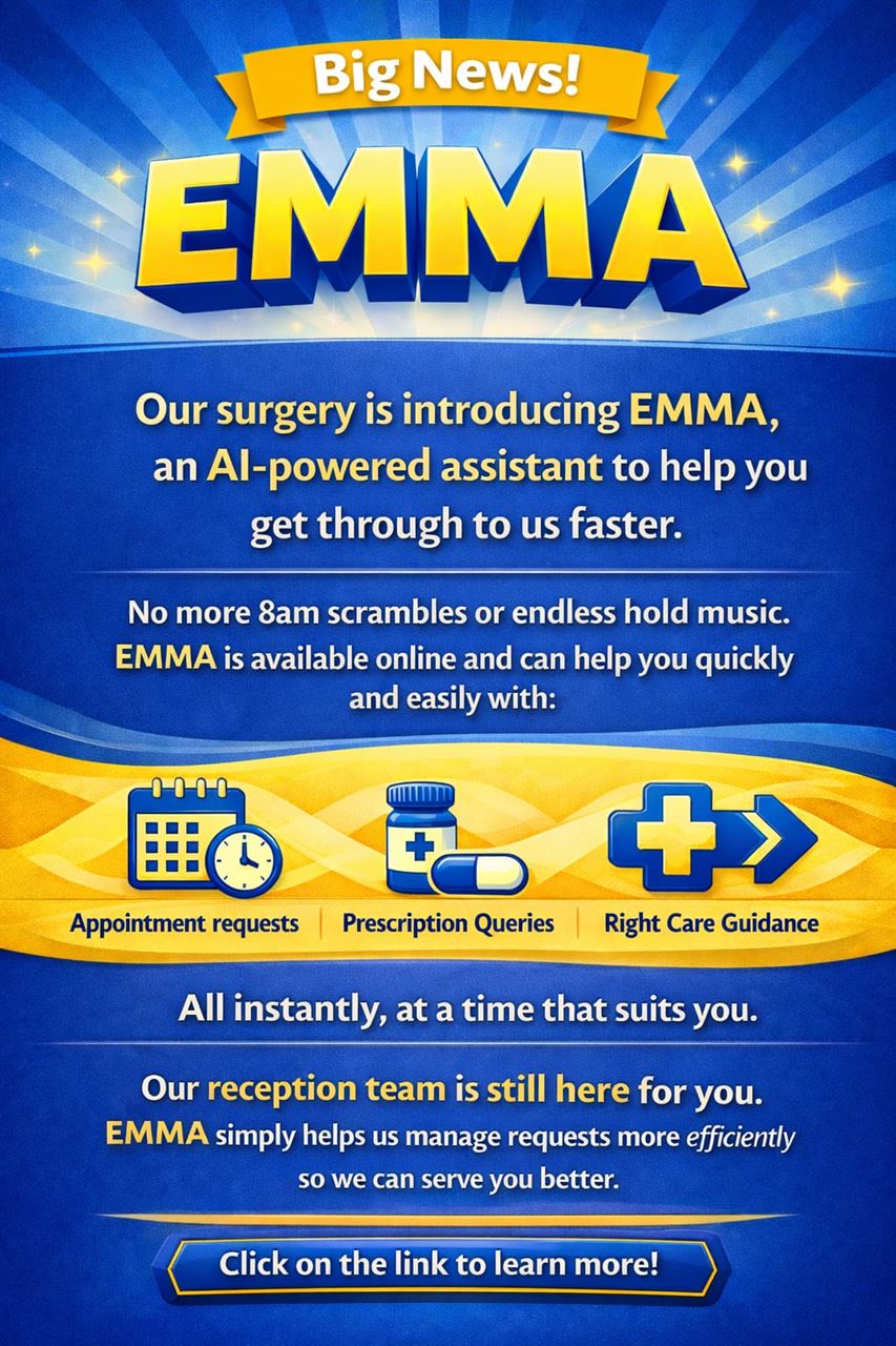 Big News! EMMA. Our surgery is introducing EMMA, an AI-powered assistant to help you get through to us faster. No more 8am scrambles or endless hold music. EMMA is available onlince and can help you quickly and easily with: Appointments request, Prescription Queries, Right Care Guidance. All instantly, at a time that suits you. Our reception team is still here for you. EMMA simply helps us manage requests more effectively so we can serve you better. Click on the link to learn more!